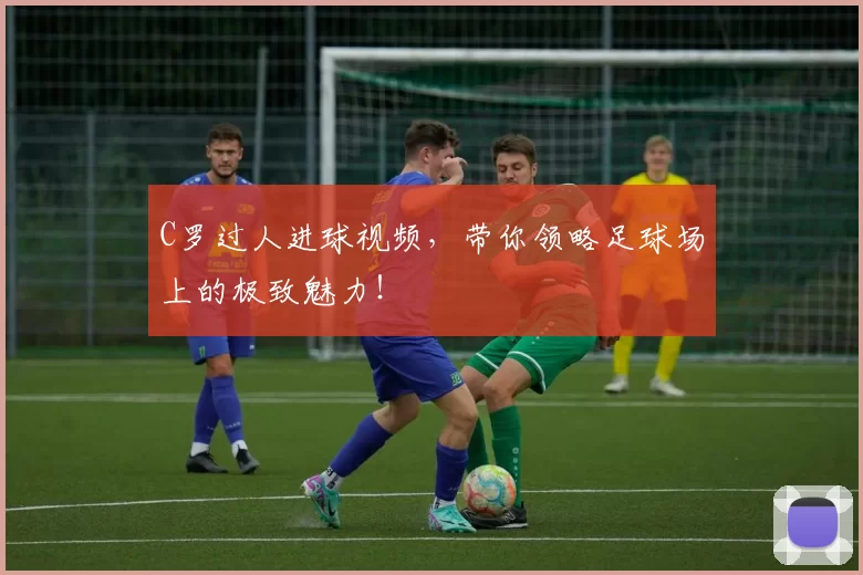 C罗过人进球视频，带你领略足球场上的极致魅力！