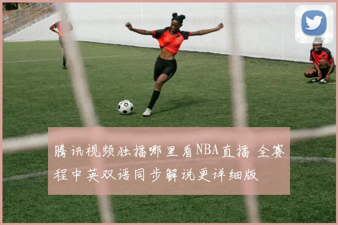 腾讯视频独播哪里看NBA直播 全赛程中英双语同步解说更详细版