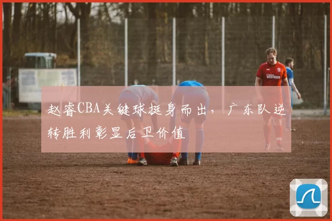 赵睿CBA关键球挺身而出，广东队逆转胜利彰显后卫价值