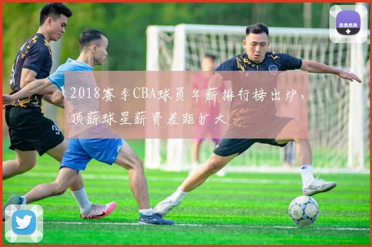 2018赛季CBA球员年薪排行榜出炉,顶薪球星薪资差距扩大