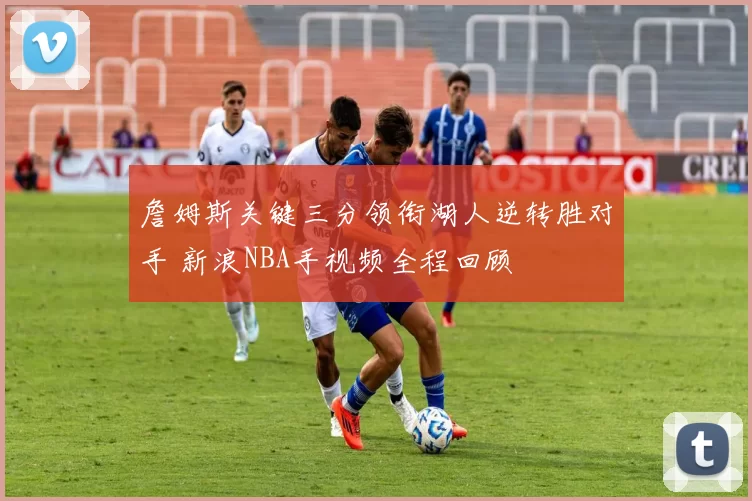 詹姆斯关键三分领衔湖人逆转胜对手 新浪NBA手视频全程回顾