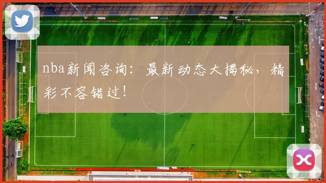 nba新闻咨询：最新动态大揭秘，精彩不容错过！