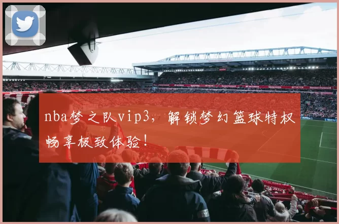 nba梦之队vip3，解锁梦幻篮球特权畅享极致体验！