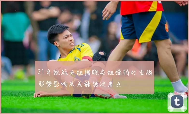 21年欧冠分组揭晓各组强弱对出线形势影响及关键场次看点