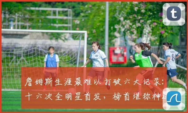 詹姆斯生涯最难以打破六大记录:十六次全明星首发,榜首堪称神迹