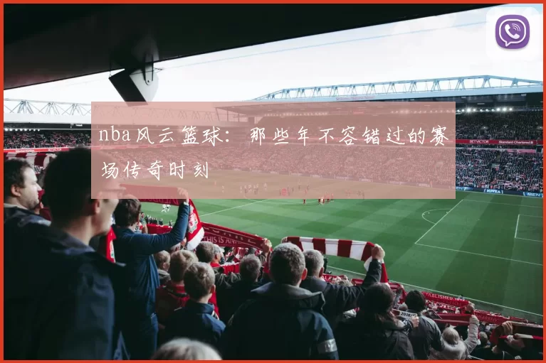 nba风云篮球：那些年不容错过的赛场传奇时刻