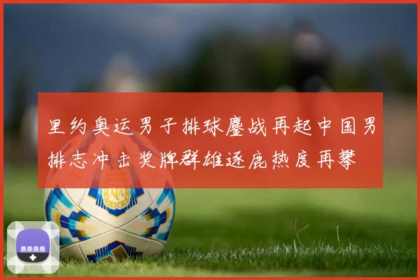 里约奥运男子排球鏖战再起中国男排志冲击奖牌群雄逐鹿热度再攀