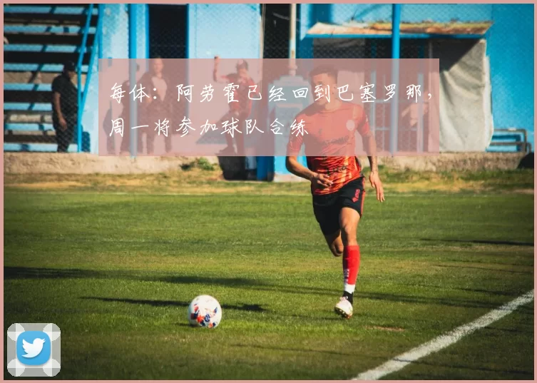 每体：阿劳霍已经回到巴塞罗那，周一将参加球队合练